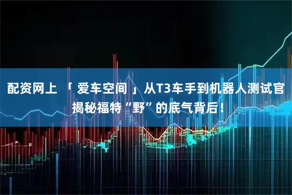 配资网上 「 爱车空间 」从T3车手到机器人测试官 揭秘福特“野”的底气背后！