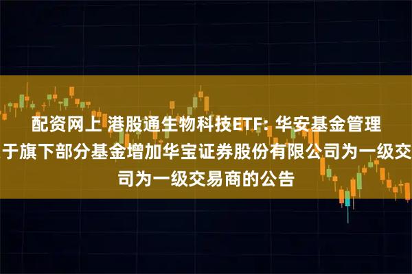 配资网上 港股通生物科技ETF: 华安基金管理有限公司关于旗下部分基金增加华宝证券股份有限公司为一级交易商的公告