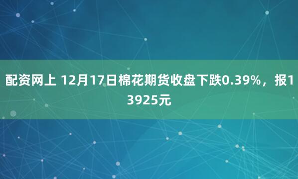 配资网上 12月17日棉花期货收盘下跌0.39%，报13925元