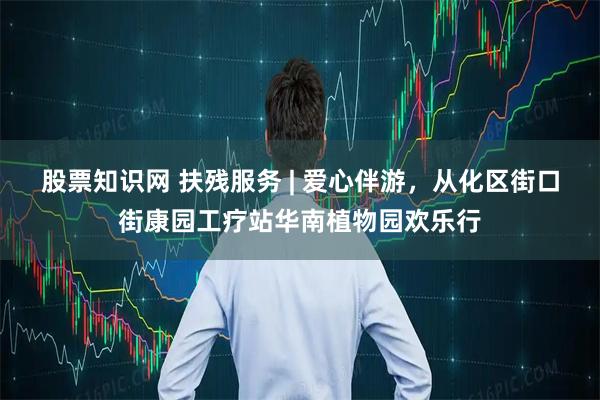 股票知识网 扶残服务 | 爱心伴游，从化区街口街康园工疗站华南植物园欢乐行