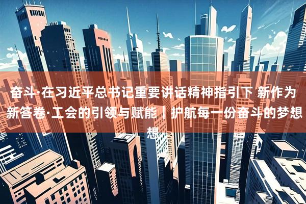 奋斗·在习近平总书记重要讲话精神指引下 新作为 新答卷·工会的引领与赋能｜护航每一份奋斗的梦想