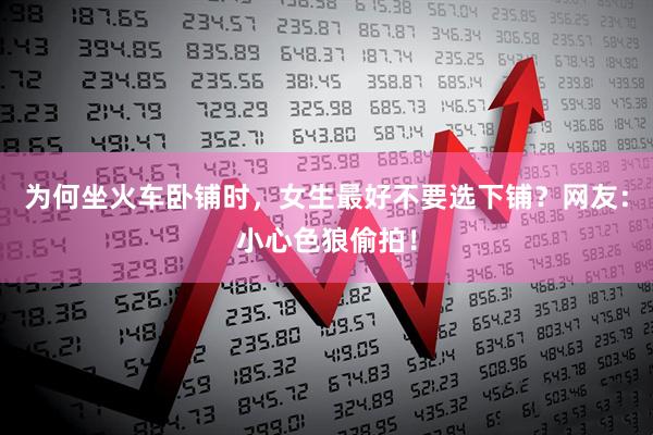 为何坐火车卧铺时，女生最好不要选下铺？网友：小心色狼偷拍！