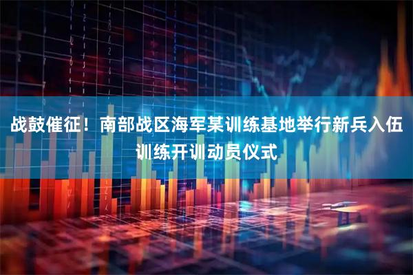 战鼓催征！南部战区海军某训练基地举行新兵入伍训练开训动员仪式