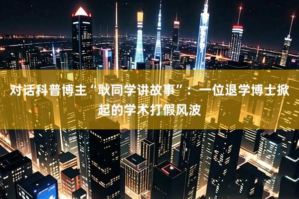 对话科普博主“耿同学讲故事”：一位退学博士掀起的学术打假风波