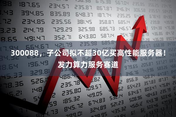 300088，子公司拟不超30亿买高性能服务器！发力算力服务赛道