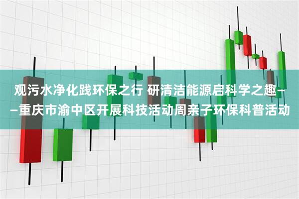 观污水净化践环保之行 研清洁能源启科学之趣——重庆市渝中区开展科技活动周亲子环保科普活动