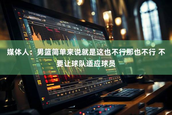 媒体人：男篮简单来说就是这也不行那也不行 不要让球队适应球员