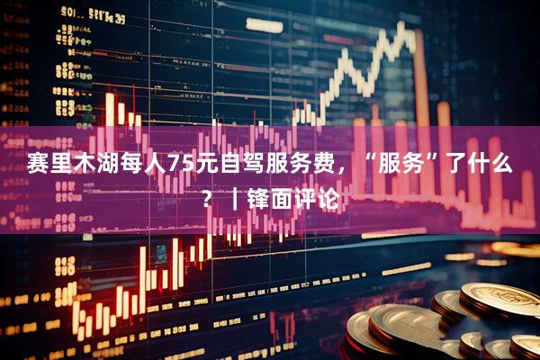 赛里木湖每人75元自驾服务费,“服务”了什么?|锋面评论