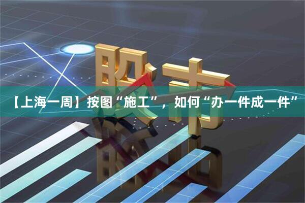 【上海一周】按图“施工”,如何“办一件成一件”
