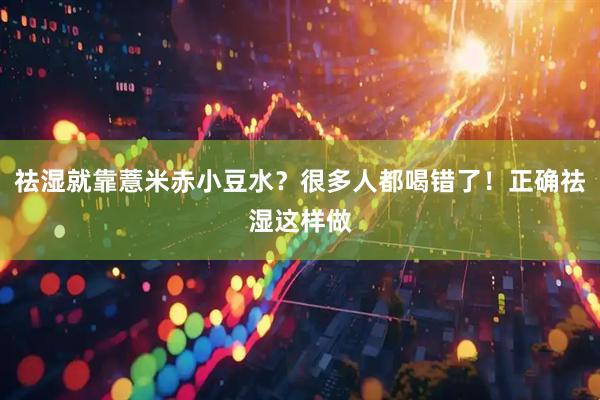 祛湿就靠薏米赤小豆水？很多人都喝错了！正确祛湿这样做