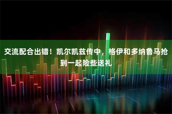 交流配合出错！凯尔凯兹传中，格伊和多纳鲁马抢到一起险些送礼